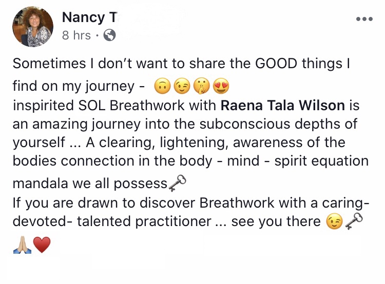 Inspirited SOL Breathwork with Raena Tala Wilson is an amazing journey into the subconscious depths of yourself... A clearing, a lightening, awareness of the bodies connection in the body - mind - spirit equation mandala we all possess. If you want to discover Breathwork with a caring-devoted-talented practitioner... see you there. --Nancy, MA